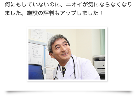 何にもしていないのに、ニオイが気にならなくなりました。施設の評判もアップしました！