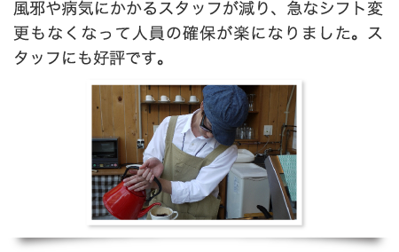 風邪や病気にかかるスタッフが減り、急なシフト変更もなくなって人員の確保が楽になりました。スタッフにも好評です。