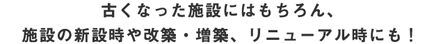 古くなった施設にはもちろん、施設の新設時や改築・増築、リニューアル時にも!