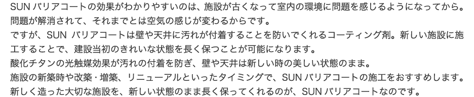 SUNバリアコートの効果がわかりやすいのは、施設が古くなって室内の環境に問題を感じるようになってから。問題が解消されて、それまでとは空気の感じが変わるからです。ですが、SUNバリアコートは壁や天井に汚れが付着することを防いでくれるコーティング剤。新しい施設に施工することで、建設当初のきれいな状態を長く保つことが可能になります。酸化チタンの光触媒効果が汚れの付着を防ぎ、壁や天井は新しい時の美しい状態のまま。施設の新築時や改築・増築、リニューアルといったタイミングで、SUNバリアコートの施工をおすすめします。新しく造った大切な施設を、新しい状態のまま長く保ってくれるのが、SUNバリアコートなのです。