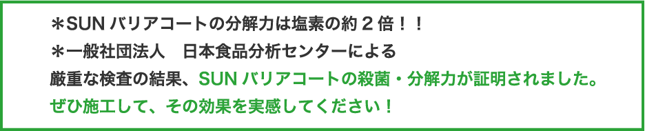 ＊SUNバリアコートの分解力は塩素の約2倍！！厳重な検査の結果、SUNバリアコートの殺菌・分解力が証明されました。ぜひ施工して、その効果を実感してください！