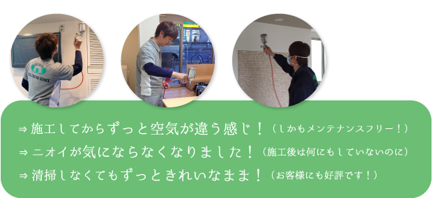 施工してからずっと空気が違う感じ！（しかもメンテナンスフリー！）。ニオイが気にならなくなりました！（施工後は何にもしていないのに）。清掃しなくてもずっときれいなまま！（お客様にも好評です！）