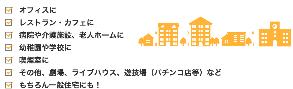 オフィスに、レストラン・カフェに、病院や介護施設、老人ホームに、幼稚園や学校に、喫煙室に、その他、劇場、ライブハウス、遊技場（パチンコ店等）など、もちろん一般住宅にも！