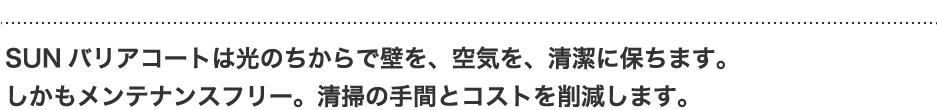 SUNバリアコートは光のちからで壁を、空気を、清潔に保ちます。しかもメンテナンスフリー。清掃の手間とコストを削減します。