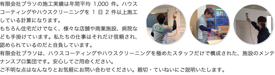 有限会社ブラソの施工実績は年間平均1,000件。ハウスコーティングやハウスクリーニングを1日2件以上施工している計算になります。もちろん住宅だけでなく、様々な店舗や商業施設、病院なども手掛けています。私たちの仕事はそれだけ信頼され、認められているのだと自負しています。有限会社ブラソは、ハウスコーティングやハウスクリーニングを極めたスタッフだけで構成された、施設のメンテナンスプロ集団です。安心してご用命ください。ご不明な点はなんなりとお気軽にお問い合わせください。親切・ていねいにご説明いたします。