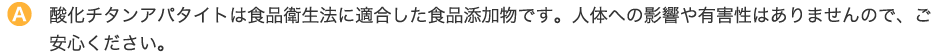 酸化チタンアパタイトは食品衛生法に適合した食品添加物です。人体への影響や有害性はありませんので、ご安心ください。