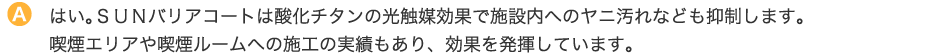 はい。ＳＵＮバリアコートは酸化チタンの光触媒効果で施設内へのヤニ汚れなども抑制します。喫煙エリアや喫煙ルームへの施工の実績もあり、効果を発揮しています。