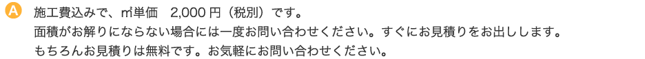 施工費込みで、㎡単価　2,000円（税別）です。面積がお解りにならない場合には一度お問い合わせください。すぐにお見積りをお出しします。もちろんお見積りは無料です。お気軽にお問い合わせください。