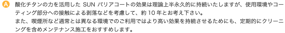 酸化チタンの力を活用したSUNバリアコートの効果は理論上半永久的に持続いたしますが、使用環境やコーティング部分への接触による剥落などを考慮して、約10年とお考え下さい。また、喫煙所など通常とは異なる環境でのご利用ではより高い効果を持続させるためにも、定期的にクリーニングを含めメンテナンス施工をおすすめします。