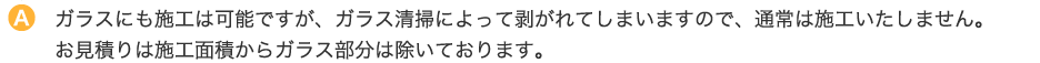 ガラスにも施工は可能ですが、ガラス清掃によって剥がれてしまいますので、通常は施工いたしません。お見積りは施工面積からガラス部分は除いております。