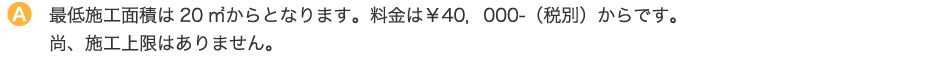 最低施工面積は20㎡からとなります。料金は￥40，000-（税別）からです。尚、施工上限はありません。