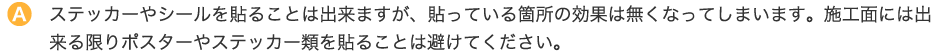 ステッカーやシールを貼ることは出来ますが、貼っている箇所の効果は無くなってしまいます。施工面には出来る限りポスターやステッカー類を貼ることは避けてください。