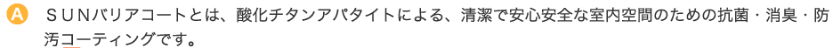 ＳＵＮバリアコートとは、酸化チタンアパタイトによる、清潔で安心安全な室内空間のための抗菌・消臭・防汚コーティングです。