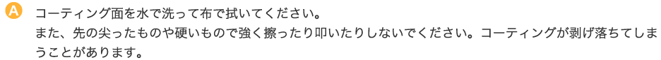 コーティング面を水で洗って布で拭いてください。また、先の尖ったものや硬いもので強く擦ったり叩いたりしないでください。コーティングが剥げ落ちてしまうことがあります。