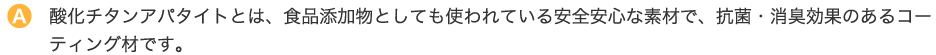 酸化チタンアパタイトとは、食品添加物としても使われている安全安心な素材で、抗菌・消臭効果のあるコーティング材です。