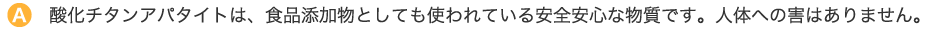 酸化チタンアパタイトは、食品添加物としても使われている安全安心な物質です。人体への害はありません。