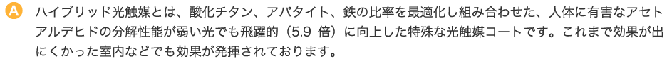 ハイブリッド光触媒とは、酸化チタン、アパタイト、鉄の比率を最適化し組み合わせた、人体に有害なアセトアルデヒドの分解性能が弱い光でも飛躍的（5.9倍）に向上した特殊な光触媒コートです。これまで効果が出にくかった室内などでも効果が発揮されております。