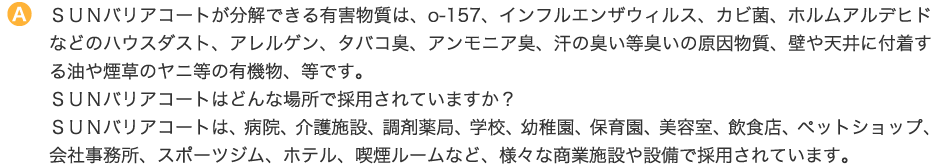 ＳＵＮバリアコートが分解できる有害物質は、o-157、インフルエンザウィルス、カビ菌、ホルムアルデヒドなどのハウスダスト、アレルゲン、タバコ臭、アンモニア臭、汗の臭い等臭いの原因物質、壁や天井に付着する油や煙草のヤニ等の有機物、等です。