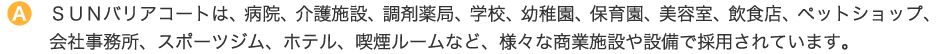 ＳＵＮバリアコートは、病院、介護施設、調剤薬局、学校、幼稚園、保育園、美容室、飲食店、ペットショップ、会社事務所、スポーツジム、ホテル、喫煙ルームなど、様々な商業施設や設備で採用されています。