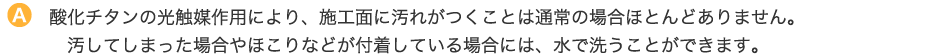 酸化チタンの光触媒作用により、施工面に汚れがつくことは通常の場合ほとんどありません。汚してしまった場合やほこりなどが付着している場合には、水で洗うことができます。