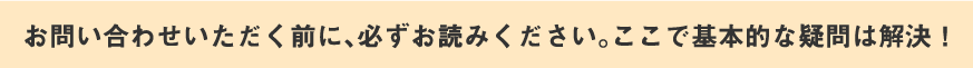 お問い合わせいただく前に、必ずお読みください。ここで基本的な疑問は解決！