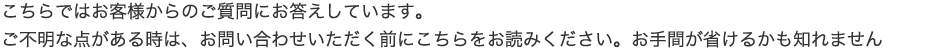 こちらではお客様からのご質問にお答えしています。ご不明な点がある時は、お問い合わせいただく前にこちらをお読みください。お手間が省けるかも知れません