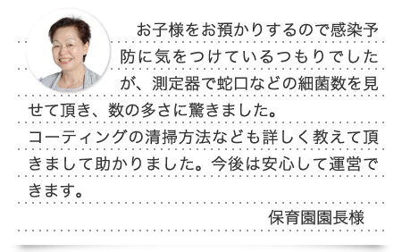 お子様をお預かりするので感染予防に気をつけているつもりでしたが、測定器で蛇口などの細菌数を見せて頂き、数の多さに驚きました。コーティングの清掃方法なども詳しく教えて頂きまして助かりました。今後は安心して運営できます。(保育園園長様)