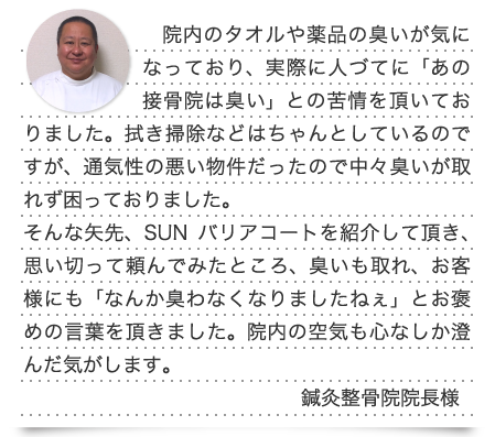 院内のタオルや薬品の臭いが気になっており、実際に人づてに「あの接骨院は臭い」との苦情を頂いておりました。拭き掃除などはちゃんとしているのですが、通気性の悪い物件だったので中々臭いが取れず困っておりました。そんな矢先、SUNバリアコートを紹介して頂き、思い切って頼んでみたところ、臭いも取れ、お客様にも「なんか臭わなくなりましたねぇ」とお褒めの言葉を頂きました。院内の空気も心なしか澄んだ気がします。(鍼灸整骨院院長様)