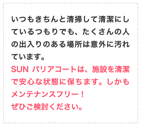 いつもきちんと清掃して清潔にしているつもりでも、たくさんの人の出入りのある場所は意外に汚れています。SUNバリアコートは、施設を清潔で安心な状態に保ちます。しかもメンテナンスフリー！ぜひご検討ください。