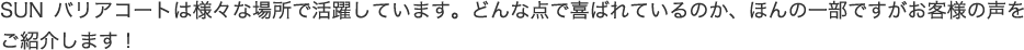 SUNバリアコートは様々な場所で活躍しています。どんな点で喜ばれているのか、ほんの一部ですがお客様の声をご紹介します！