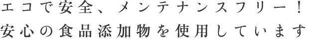 エコで安全、メンテナンスフリー！安心の食品添加物を使用しています